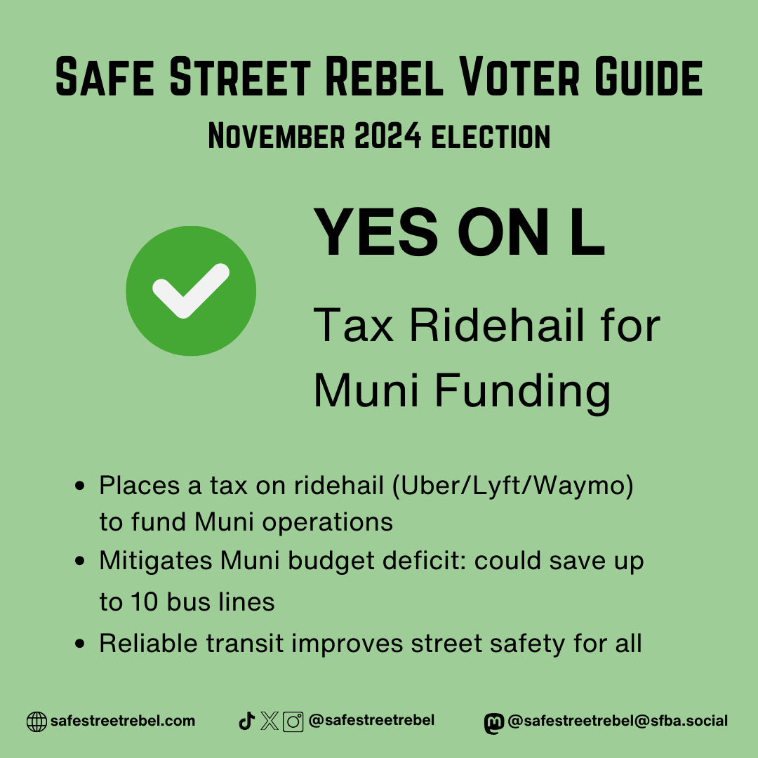 YES ON L Tax Ridehail for Muni Funding - Places a tax on ridehail (Uber/Lyft/Waymo) to fund Muni operations - Mitigates Muni budget deficit: could save up to 10 bus lines - Reliable transit improves street safety for all