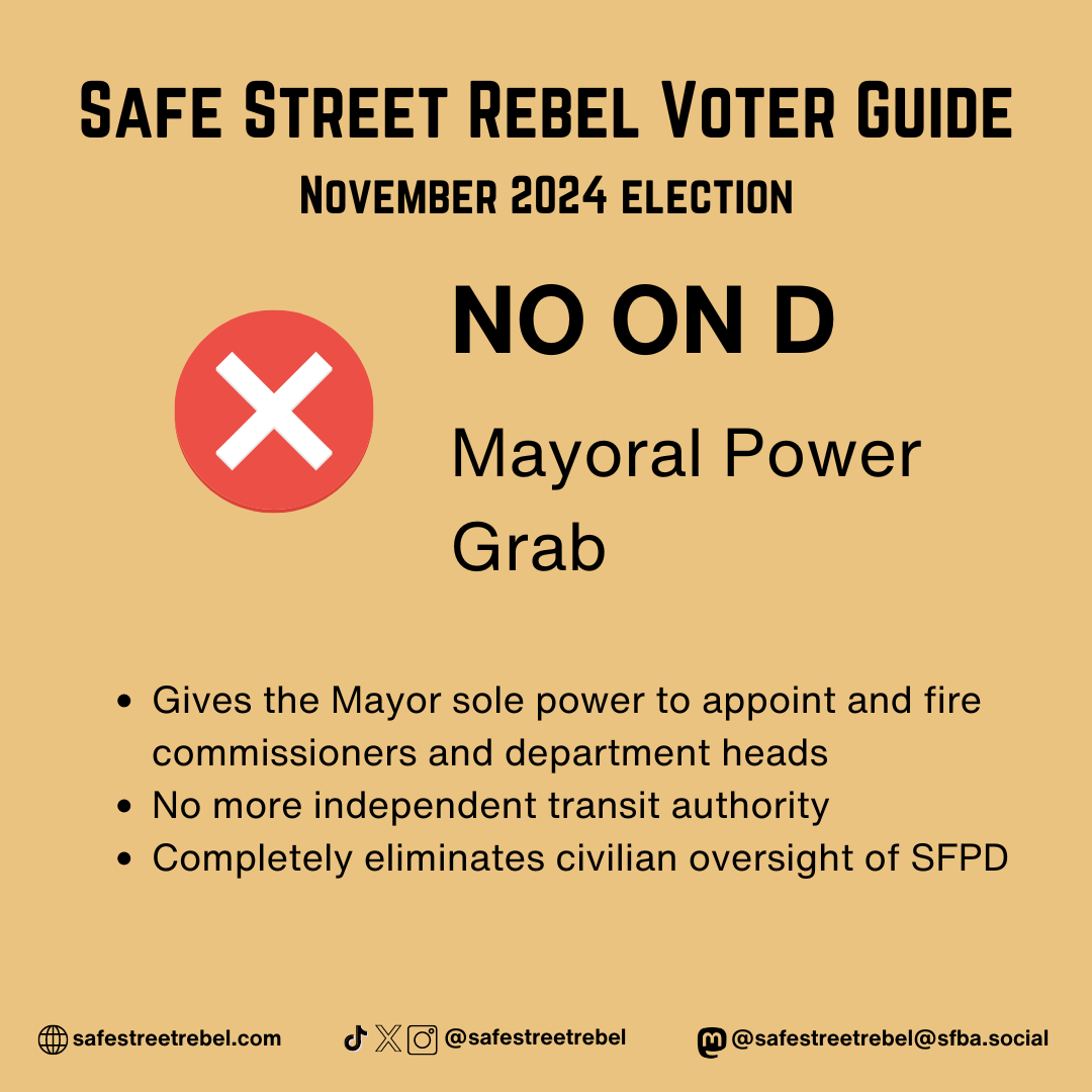 NO ON D Mayoral Power Grab - Gives the Mayor sole power to appoint and fire commissioners and department heads - No more independent transit authority - Completely eliminates civilian oversight of SFPD